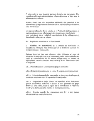 59
59
A este punto se hace hincapié que por despacho de mercancías debe
entenderse el trámite administrativo o burocrático que se hace ante la
aduana correspondiente.
México cuenta con seis regímenes aduaneros que permiten a los
importadores y exportadores la utilización de aquel que mejor se adecue
a sus necesidades.
Los agentes aduanales deben señalar en el Pedimento de Importación el
régimen aduanero que solicitan para las mercancías y manifestarán
bajo protesta de decir verdad el cumplimiento de las obligaciones y
formalidades inherentes al mismo.
4.1. Regímenes aduaneros en la ley aduanera
a. Definitiva de importación: es la entrada de mercancías de
procedencia extranjera para permanecer en el territorio nacional por
tiempo ilimitado o permanente.
Quienes importen bajo este régimen están obligados al pago de
impuestos al comercio exterior y, en su caso, cuotas compensatorias, así
como al cumplimiento de las demás obligaciones en materia de
regulaciones y restricciones no arancelarias y de las formalidades para
su despacho.
a.1.1.) Gravada cuando las mercancías paguen impuestos
a.1.2.) Tratamiento preferencial en virtud de un convenio internacional
a.1.3.) Liberatoria cuando las mercancías se importen sin el pago de
impuestos, dentro de éstas, la reposición de existencias.
a.1.4.) Suspensiva de pago, cuando los impuestos de las mercancías
quedan en suspenso hasta que se ejecuta el acto generador del pago;
dentro de esta forma, nace la figura de la importación en “deposito
fiscal” y las destinadas a las plantas de montaje automotriz.
a.1.5.) Exenta, cuando las mercancías por ley o por tratado
internacional, no causen impuestos.
 