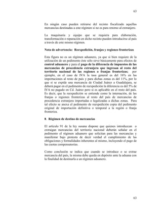 63
63
En ningún caso pueden retirarse del recinto fiscalizado aquellas
mercancías destinadas a este régimen si no es para retorno al extranjero.
La maquinaria y equipo que se requiera para elaboración,
transformación o reparación en dicho recinto pueden introducirse al país
a través de este mismo régimen.
Nota de advertencia: Reexpedición, franjas y regiones fronterizas
Esta figura no es un régimen aduanero, ya que si bien requiere de la
utilización de un pedimento éste sólo sirve básicamente para efectos de
control aduanero y para el pago de la diferencia de impuestos de las
mercancías de procedencia extranjera que ingresan al resto del
territorio nacional de las regiones o franjas fronterizas; por
ejemplo, en el caso de IVA la tasa general es del 16% en las
importaciones al resto de país y para dichas zonas es del 11%, por lo
que si se expide una mercancía de Ciudad Juárez a Guadalajara, se
deberá pagar en el pedimento de reexpedición la diferencia es del 5% de
IVA no pagado en Cd. Juárez pero si es aplicable en el resto del país.
Es decir, que la reexpedición se entiende como la internación, de las
franjas o regiones fronterizas al resto del país de mercancías de
procedencia extranjera importadas o legalizadas a dichas zonas. Para
tal efecto se anexa el pedimento de reexpedición copia del pedimento
original de importación definitiva o temporal a la región o franja
fronteriza.
8. Régimen de destino de mercancías
El artículo 91 de la ley susana dispone que quienes introduzcan o
extraigan mercancías del territorio nacional deberán señalar en el
pedimento el régimen aduanero que solicitan para las mercancías y
manifestar bajo protesta de decir verdad el cumplimiento de las
obligaciones y formalidades inherentes al mismo, incluyendo el pago de
las cuotas compensatorias.
Como conclusión se indica que cuando se introduce o se extrae
mercancía del país, la misma debe queda en depósito ante la aduana con
la finalidad de destinarla a un régimen aduanero.
 