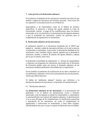 71
71
7. Actos previos a la declaración aduanera
En la práctica el despacho de las mercancías comienza aun antes de que
arriben o salgan las mercancías del territorio nacional. Estos actos son
los siguientes: la inscripción previa en el Padrón de
Importadores o de Exportadores como en el Padrón de Sectores
Específicos, la selección y entrega del agente aduanal la Carta de
Encomienda, realizar el pago de las contribuciones antes los bancos
autorizados en la vía electrónica, la determinación del régimen aduanero
a que se someterán las mercancías, realizar las gestiones para el
cumplimiento de regulaciones no arancelarias.
8. Declaración aduanera de las mercancías
El pedimento aduanal es el documento diseñando por la SHCP que
ampara la entrada o salida de mercancías del país, en el cual se precisa
el importador o exportador, el proveedor, la descripción detallada de las
mercancías, valor, cantidad, origen, arancel, régimen que se destinará la
mercancía, nombre y número de patente del agente aduanal y aduana
por la que se tramita, entre otros.
El pedimento consolidado de importación lo utilizan las maquiladoras
y empresas con programas de exportación autorizados por la Secretaría
de Economía podrán optar por provee el despacho aduanero de las
mercancías mediante pedimento consolidado par su importación.
Existe también el pedimento de rectificación de los datos contenidos en
los pedimentos originales a través de la presentación de este documento,
mismo que deberá anexarse.
Al hablar de “pedimento aduanal” tenemos que referirnos a la
declaración aduanera de mercancías y al principio de autodeclaración.
8.1. Declaración aduanera
La declaración aduanera de las mercancías es la presentación del
pedimento o en su defecto las declaraciones, avisos o formatos
autorizados, ante las aduanas en donde los importadores o exportadores
se automanifiestan con respecto del régimen aduanero, la determinación
o en su caso del pago de las contribuciones, la clasificación arancelaria
y descripción de las mercancías, así como el cumplimiento de
regulaciones y restricciones no arancelarias, y otros datos exigidos,
formalizándose ésta una vez que se registra la operación ante el módulo
 