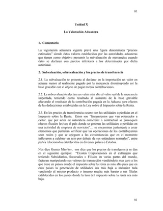 81
81
Unidad X
La Valoración Aduanera
1. Comentario
La legislación aduanera vigente prevé una figura denominada “precios
estimados” siendo éstos valores establecidos por las autoridades aduaneras
que tienen como objetivo presumir la subvaluación de mercancías cuando
éstas se declaren con precios inferiores a los determinados por dicha
autoridad.
2. Subvaluación, sobrevaluación y los precios de transferencia
2.1. La subvaluación se presenta al declarar en la importación un valor en
aduana menor al realmente pagado por la mercancía disminuyendo así la
base gravable con el objeto de pagar menos contribuciones.
2.2. La sobrevaluación declara un valor más alto al valor real de la mercancía
importada, teniendo como resultado el aumento de la base gravable
afectando el resultado de la contribución pagada en la Aduana para efectos
de las deducciones establecidas en la Ley sobre el Impuesto sobre la Renta.
2.3. En los precios de transferencia ocurre con las utilidades o pérdidas en el
Impuesto sobre la Renta. Estos son “lineamientos que van orientados a
evitar, que por actos de naturaleza comercial o contractual se provoquen
efectos fiscales lesivos al país donde se generan las utilidades o pérdidas en
una actividad de empresa de servicios”… se encaminan justamente a crear
elementos que permitan verificar que las operaciones de los contribuyentes
sean reales y que se apeguen a las circunstancias que en el momento
influyeron a celebrar un acto por debajo de sus estándares normales”, entre
partes relacionadas establecidas en diversos países o Estados.
Nos dice Gunter Maerker, nos dice que los precios de transferencia se dan
en el siguiente ejemplo: “Existen Corporaciones en el extranjero que
teniendo Subsidiarios, Sucursales o Filiales en varias partes del mundo,
facturan manipulando sus valores de transacción vendiéndole más caro a los
que tiene en países donde el impuesto sobre la renta es más alto para que en
esos países la generación de utilidades sea más baja o inclusive nula
vendiendo el mismo producto o insumo mucha más barato a sus filiales
establecidas en los países donde la tasa del impuesto sobre la renta sea más
baja.
 