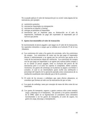 84
84
No se puede aplicar el valor de transacción por no existir venta alguna de las
mercancías, por ejemplo:
a) suministros gratuitos
b) mercancías importadas en consignación
c) mercancías en alquiler o leasing
d) entregas en préstamo al importador
e) mercancías que se importan para su destrucción en el país de
importación, mediando un pago del exportador al importador por el
servicio que presta.
5. Ajustes incrementables al valor de transacción
Se incrementarán al precio pagado o por pagar en el valor de la transacción,
los siguientes elementos o cargos que se señalan en el artículo 55 de la Ley
Aduanera.
a) Las comisiones de venta y los gastos de correteaje, salvo las comisiones
de compra. Las comisiones de venta son las que paga el importador
directa o indirectamente a un agente por los servicios que presta en la
venta de las mercancías objeto de valoración. Las comisiones de compra
son las que paga un importador a un agente por realizar dicha compra y
no se suman al precio pagado, éstas se excluyen del precio de las
mercancías pero si el resto los soporta el comprador, deben sumarse.
Asimismo, los gastos de correteaje en la práctica se pagan a un broker o
corredor, el cual es un intermediario quien recibe una retribución o
porcentaje del importe de la operación pactada como consecuencia de su
mediación usualmente más reducido que el de la comisión.
b) El costo de los envases o embalajes que, para efectos aduaneros, se
considere que forman un todo con las mercancías de que se trate.
c) Los gasto de embalaje, tanto por concepto de mano de obra como de sus
materiales.
d) Los gastos de transporte, seguros y gastos conexos tales como manejo,
carga y descarga en el transportes, (Se permite a los países miembros
de la OMC optar en su legislaciones el considerar estos elementos
incrementales o no los gastos de transporte, el costo de seguro, los
gastos de carga, descarga y manipulación.
 