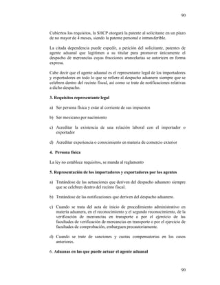 90
90
Cubiertos los requisitos, la SHCP otorgará la patente al solicitante en un plazo
de no mayor de 4 meses, siendo la patente personal e intransferible.
La citada dependencia puede expedir, a petición del solicitante, patentes de
agente aduanal que legitimen a su titular para promover únicamente el
despacho de mercancías cuyas fracciones arancelarias se autoricen en forma
expresa.
Cabe decir que el agente aduanal es el representante legal de los importadores
y exportadores en todo lo que se refiere al despacho aduanero siempre que se
celebren dentro del recinto fiscal, así como se trate de notificaciones relativas
a dicho despacho.
3. Requisitos representante legal
a) Ser persona física y estar al corriente de sus impuestos
b) Ser mexicano por nacimiento
c) Acreditar la existencia de una relación laboral con el importador o
exportador
d) Acreditar experiencia o conocimiento en materia de comercio exterior
4. Persona física
La ley no establece requisitos, se manda al reglamento
5. Representación de los importadores y exportadores por los agentes
a) Tratándose de las actuaciones que deriven del despacho aduanero siempre
que se celebren dentro del recinto fiscal.
b) Tratándose de las notificaciones que deriven del despacho aduanero.
c) Cuando se trata del acta de inicio de procedimiento administrativo en
materia aduanera, en el reconocimiento y el segundo reconocimiento, de la
verificación de mercancías en transporte o por el ejercicio de las
facultades de verificación de mercancías en transporte o por el ejercicio de
facultades de comprobación, embarguen precautoriamente.
d) Cuando se trate de sanciones y cuotas compensatorias en los casos
anteriores.
6. Aduanas en las que puede actuar el agente aduanal
 