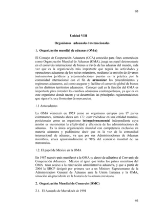 93
93
Unidad VIII
Organismos Aduanales Internacionales
1. Organización mundial de aduanas (OMA)
El Consejo de Cooperación Aduanera (CCA) conocido para fines comerciales
como Organización Mundial de Aduanas (OMA), juega un papel determinante
en el comercio internacional de bienes a través de las aduanas del mundo, toda
vez que es la organización más importante que regula las actividades y
operaciones aduaneras de los países miembros, mediante la emisión de diversos
instrumentos jurídicos y recomendaciones puestas en la práctica por la
comunidad internacional con el fin de armonizar los procedimientos y
regímenes aduaneros, así como asegurar y facilitar el comercio global de bienes
en los distintos territorios aduaneros. Conocer cuál es la función del OMA es
importante para entender los cambios aduaneros contemporáneos, ya que es en
este organismo donde nacen y se desarrollan las principales reglamentaciones
que rigen el cruce fronterizo de mercancías.
1.1 Antecedentes
La OMA comenzó en 1953 como un organismo europeo con 17 partes
contratantes, contando ahora con 177, convirtiéndose en una entidad mundial,
posicionado como un organismo intergubernamental independiente cuya
misión es incrementar la efectividad y eficiencia de las administraciones de
aduanas. Es la única organización mundial con competencia exclusiva en
materia aduanera y pudiéndose decir que es la voz de la comunidad
internacional de aduanas., ya que por sus Administraciones de Aduanas
miembros, cruza aproximadamente el 98% del comercio mundial de las
mercancías.
1.2. El papel de México en la OMA
En 1987 nuestro país manifestó a la OMA su deseo de adherirse al Convenio de
Cooperación Aduanera. México al igual que todos los países miembros del
OMA tuvo acceso a la renovación administrativa aduanera, y que a partir de
2004 la SHCP designó por primera vez a un Ministro Representante de la
Administración General de Aduanas ante la Unión Europea y la OMA,
situación sin precedente en la historia de la aduana mexicana.
2. Organización Mundial de Comercio (OMC)
2.1. El Acuerdo de Marrakech de 1994
 
