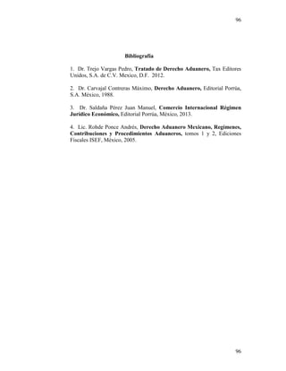 96
96
Bibliografía
1. Dr. Trejo Vargas Pedro, Tratado de Derecho Aduanero, Tax Editores
Unidos, S.A. de C.V. Mexico, D.F. 2012.
2. Dr. Carvajal Contreras Máximo, Derecho Aduanero, Editorial Porrúa,
S.A. México, 1988.
3. Dr. Saldaña Pérez Juan Manuel, Comercio Internacional Régimen
Jurídico Económico, Editorial Porrúa, México, 2013.
4. Lic. Rohde Ponce Andrés, Derecho Aduanero Mexicano, Regímenes,
Contribuciones y Procedimientos Aduaneros, tomos 1 y 2, Ediciones
Fiscales ISEF, México, 2005.
 