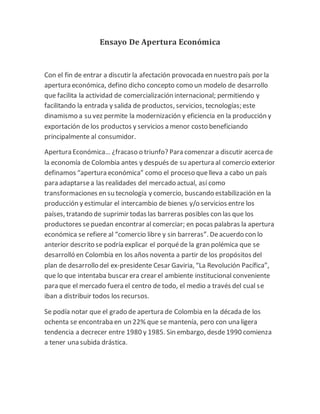 Ensayo De Apertura Económica 
Con el fin de entrar a discutir la afectación provocada en nuestro país por la 
apertura económica, defino dicho concepto como un modelo de desarrollo 
que facilita la actividad de comercialización internacional; permitiendo y 
facilitando la entrada y salida de productos, servicios, tecnologías; este 
dinamismo a su vez permite la modernización y eficiencia en la producción y 
exportación de los productos y servicios a menor costo beneficiando 
principalmente al consumidor. 
Apertura Económica… ¿fracaso o triunfo? Para comenzar a discutir acerca de 
la economía de Colombia antes y después de su apertura al comercio exterior 
definamos “apertura económica” como el proceso que lleva a cabo un país 
para adaptarse a las realidades del mercado actual, así como 
transformaciones en su tecnología y comercio, buscando estabilización en la 
producción y estimular el intercambio de bienes y/o servicios entre los 
países, tratando de suprimir todas las barreras posibles con las que los 
productores se puedan encontrar al comerciar; en pocas palabras la apertura 
económica se refiere al “comercio libre y sin barreras”. De acuerdo con lo 
anterior descrito se podría explicar el porqué de la gran polémica que se 
desarrolló en Colombia en los años noventa a partir de los propósitos del 
plan de desarrollo del ex-presidente Cesar Gaviria, “La Revolución Pacífica”, 
que lo que intentaba buscar era crear el ambiente institucional conveniente 
para que el mercado fuera el centro de todo, el medio a través del cual se 
iban a distribuir todos los recursos. 
Se podía notar que el grado de apertura de Colombia en la década de los 
ochenta se encontraba en un 22% que se mantenía, pero con una ligera 
tendencia a decrecer entre 1980 y 1985. Sin embargo, desde 1990 comienza 
a tener una subida drástica. 
 