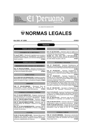 AÑO DE LA
 INTEGRACIÓN                                                                                                       FUNDADO
 NACIONAL Y EL                                                                                                  EN 1825 POR
 RECONOCIMIENTO                                                                                              EL LIBERTADOR
                                                                                                             SIMÓN BOLÍVAR
 DE NUESTRA DIVERSIDAD




                                               Lima, sábado 22 de setiembre de 2012




                      NORMAS LEGALES
Año XXIX - Nº 12000                                www.elperuano.com.pe                                             474919


                                                        Sumario

                PODER LEGISLATIVO                                                          DEFENSA

                                                                  R.S. N° 427-2012-DE/.- Autorizan viaje de cadete de la
           CONGRESO DE LA REPUBLICA                               Escuela Militar de Chorrillos “Coronel Francisco Bolognesi”
                                                                  a Francia, en misión de estudios                    474930
R. Leg. N° 29917.- Resolución Legislativa que concede la
nacionalidad peruana, por naturalización, a la ciudadana          RR.MM. N°s. 1074, 1075, 1076 y 1077-2012-DE/SG.-
brasileña Jessica Cattaneo, por servicios distinguidos a la       Autorizan ingreso al territorio peruano de personal militar
Nación peruana                                     474922         de Chile, Brasil, Ecuador y EE.UU.                  474931


                 PODER EJECUTIVO                                                      ECONOMIA Y FINANZAS

                                                                  D.S. N° 182-2012-EF.-        Autorizan Transferencia de
  PRESIDENCIA DEL CONSEJO DE MINISTROS                            Partidas en el Presupuesto del Sector Público para el Año
                                                                  Fiscal 2012 a favor del Pliego Autoridad Nacional del Agua
Res. N° 050-2012-PCM/SD.- Disponen inscripción de la                                                                 474932
“Mancomunidad Municipal Tesoros del Inca” en el Registro
                                                                  D.S. N° 183-2012-EF.-        Autorizan Transferencia de
de Mancomunidades Municipales                    474922           Partidad en el Presupuesto del Sector Público para el
                                                                  Año Fiscal 2012 a favor de diversos Pliegos del Gobierno
                     AGRICULTURA                                  Nacional                                           474933
                                                                  D.S. N° 184-2012-EF.-        Autorizan Transferencia de
R.D. N° 0032-2012-AG-SENASA-DSV.- Establecen requisitos           Partidas en el Presupuesto del Sector Público para el
ﬁtosanitarios de necesario cumplimiento en la importación de      Año Fiscal 2012 a favor de diversos Pliegos del Gobierno
granos de ajonjolí de origen y procedencia Paraguay 474923        Nacional y Gobiernos Regionales                    474935
                                                                  D.S. N° 185-2012-EF.- Autorizan Transferencia de Partidas
                                                                  en el Presupuesto del Sector Público para el Año Fiscal
                       AMBIENTE                                   2012 para ﬁnanciar los diferenciales remunerativos de
                                                                  docentes incorporados en la Carrera Pública Magisterial
R.M. N° 252-2012-MINAM.-       Reconocen Área de                                                                     474938
Conservación Privada Bosque de Palmeras de la                     D.S. N° 186-2012-EF.- Aprueban el Reglamento de
Comunidad Campesina Taulia Molinopampa    474924                  Certiﬁcación del Operador Económico Autorizado
                                                                                                                     474941
         COMERCIO EXTERIOR Y TURISMO                              D.S. N° 187-2012-EF.- Autorizan Transferencia de Partidas
                                                                  a favor de los Pliegos Ministerio del Interior y Ministerio
R.S. N° 010-2012-MINCETUR.- Designan miembros del                 de Defensa, en el Presupuesto del Sector Público para el
Consejo Directivo de la Comisión de Promoción del Perú            Año Fiscal 2012                                    474945
para la Exportación y el Turismo - PROMPERÚ 474925                R.S. N° 062-2012-EF.- Autorizan viaje de funcionario
R.M. N° 266-2012-MINCETUR/DM.- Autorizan viaje de                 del Ministerio a Colombia, en comisión de servicios
funcionarios a Colombia, en comisión de servicios 474926                                                             474946
R.M. N° 269-2012-MINCETUR/DM.- Autorizan viaje de                 R.M. N° 604-2012-EF/43.- Autorizan viaje de funcionarios
representantes del Ministerio a Bolivia en comisión de            del Ministerio a Japón, en comisión de servicios 474947
servicios                                         474926          R.VM. N° 025-2012-EF/15.01.- Precios CIF de referencia
Res. N° 127-2012-PROMPERU/PCD.- Autorizan viaje de                para la aplicación del derecho variable adicional o rebaja
representantes de PROMPERÚ a Francia y España, en                 arancelaria a que se reﬁere el D.S. N° 115-2001-EF
comisión de servicios                             474927                                                             474947


                        CULTURA                                                         ENERGIA Y MINAS

R.VM. N° 052-2012-VMPCIC-MC.- Declaran Monumento                  R.M. N° 419-2012-MEM/DM.- Reconocen servidumbre
integrante del Patrimonio Cultural de la Nación a la              convencional de paso y tránsito para el camino de acceso
Capilla de Huayopampa, ubicada en el distrito de Amarilis,        a central solar, a favor de concesión de la que es titular
provincia y departamento de Huánuco               474928          Tacna Solar S.A.C..                              474948
 