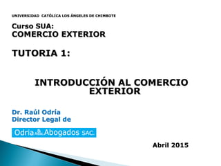 UNIVERSIDAD CATÓLICA LOS ÁNGELES DE CHIMBOTE
Curso SUA:
COMERCIO EXTERIOR
TUTORIA 1:
INTRODUCCIÓN AL COMERCIO
EXTERIOR
Dr. Raúl Odría
Director Legal de
Abril 2015
 