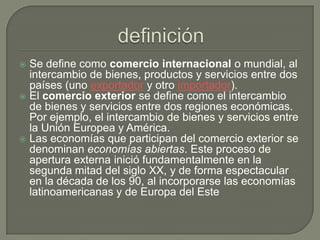 definiciónSe define como comercio internacional o mundial, al intercambio de bienes, productos y servicios entre dos países (uno exportador y otro importador).El comercio exterior se define como el intercambio de bienes y servicios entre dos regiones económicas. Por ejemplo, el intercambio de bienes y servicios entre la Unión Europea y América.Las economías que participan del comercio exterior se denominan economías abiertas. Este proceso de apertura externa inició fundamentalmente en la segunda mitad del siglo XX, y de forma espectacular en la década de los 90, al incorporarse las economías latinoamericanas y de Europa del Este