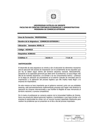 UNIVERSIDAD CATÓLICA DE ORIENTE
 FACULTAD DE CIENCIAS CONTABLES ECONOMICAS Y ADMINISTRATIVAS
                PROGRAMA DE COMERCIO EXTERIOR



Area de Formación: PROFESIONAL

Nombre de la Asignatura: COMERCIO EXTERIOR I

Ubicación: Semestre: NIVEL II

Código: ACE4023

Requisitos: ACB0102

Créditos: 4                            A.D.D. 4                      T.I.E. 8


JUSTIFICACIÓN

El desarrollo de esta asignatura se orienta a dar al educando los elementos necesarios
para la ejecución del proceso de importación con el cumplimiento de los requisitos que
por ley se deben seguir dentro del territorio aduanero nacional. Adicionalmente,
pensando en la capacidad gerencial que debe tener el profesional, se busca llegar más
allá de los trámites aduaneros y se brindan a la vez conocimientos teórico – prácticos
en la etapa de ubicación de proveedores en el exterior (estudio de mercados para la
importación) y la aplicación del proceso logístico que ello implica hasta llegar a la
empresa de importadora.

De esta manera se hace importante que el gobierno nacional, junto con sus entidades
asesoras, esté permanentemente implementando procesos que hagan más dinámica la
operación de compras internacionales y que faciliten la llegada de esas mercancías al
territorio nacional y a precios competitivos.

Por lo tanto el profesional en comercio exterior de la Universidad Católica de Oriente,
tiene una proyección laboral gerencial, logística y tramitológica y que logre brindar a la
empresa la oportunidad de contar con un recurso humano capacitado totalmente para
resolver los problemas que se presentan en el día a día del proceso importador.




                                                                   VERSION          FECHA
                                                                                   REVISION
                                                                      01        FEB   0   2007
                                                                                      1
 