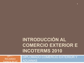 1




              INTRODUCCIÓN AL
              COMERCIO EXTERIOR E
              INCOTERMS 2010
   UPT -      DIPLOMADO COMERCIO EXTERIOR Y
 RICARDO
ZAPATA RUIZ   ADUANAS
 