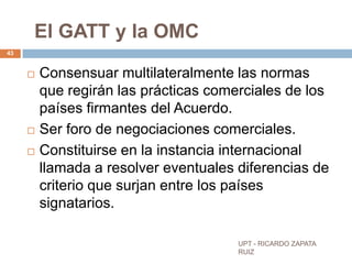 El GATT y la OMC
43


        Consensuar multilateralmente las normas
         que regirán las prácticas comerciales de los
         países firmantes del Acuerdo.
        Ser foro de negociaciones comerciales.
        Constituirse en la instancia internacional
         llamada a resolver eventuales diferencias de
         criterio que surjan entre los países
         signatarios.

                                       UPT - RICARDO ZAPATA
                                       RUIZ
 
