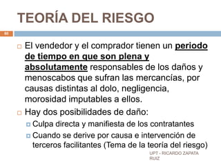 TEORÍA DEL RIESGO
80


        El vendedor y el comprador tienen un periodo
         de tiempo en que son plena y
         absolutamente responsables de los daños y
         menoscabos que sufran las mercancías, por
         causas distintas al dolo, negligencia,
         morosidad imputables a ellos.
        Hay dos posibilidades de daño:
          Culpa  directa y manifiesta de los contratantes
          Cuando se derive por causa e intervención de
           terceros facilitantes (Tema de la teoría del riesgo)
                                             UPT - RICARDO ZAPATA
                                             RUIZ
 