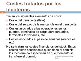 Costes tratados por los
88
     Incoterms
     Tratan los siguientes elementos de coste:
      Coste del transporte (flete)

      Coste del seguro de la mercancía en el transporte

      Costes asociados a las operaciones en los
       puertos, terminales de carga aeroportuarias,
       terminales ferroviarias, etc.
      Costes asociados al paso de aduanas (aranceles,
       etc)
     No se tratan los costes financieros del stock. Estos
       costes están asociados a quien tiene el dominio ,
       los Incoterm no especifican en qué momento se
       transfiere el dominio.            UPT - RICARDO ZAPATA
                                         RUIZ
 