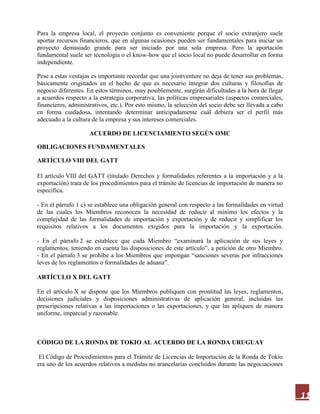 11
Para la empresa local, el proyecto conjunto es conveniente porque el socio extranjero suele
aportar recursos financieros, que en algunas ocasiones pueden ser fundamentales para iniciar un
proyecto demasiado grande para ser iniciado por una sola empresa. Pero la aportación
fundamental suele ser tecnología o el know-how que el socio local no puede desarrollar en forma
independiente.
Pese a estas ventajas es importante recordar que una jointventure no deja de tener sus problemas,
básicamente originados en el hecho de que es necesario integrar dos culturas y filosofías de
negocio diferentes. En estos términos, muy posiblemente, surgirán dificultades a la hora de llegar
a acuerdos respecto a la estrategia corporativa, las políticas empresariales (aspectos comerciales,
financieros, administrativos, etc.). Por esto mismo, la selección del socio debe ser llevada a cabo
en forma cuidadosa, intentando determinar anticipadamente cuál debiera ser el perfil más
adecuado a la cultura de la empresa y sus intereses comerciales.
ACUERDO DE LICENCIAMIENTO SEGÚN OMC
OBLIGACIONES FUNDAMENTALES
ARTÍCULO VIII DEL GATT
El artículo VIII del GATT (titulado Derechos y formalidades referentes a la importación y a la
exportación) trata de los procedimientos para el trámite de licencias de importación de manera no
específica.
- En el párrafo 1 c) se establece una obligación general con respecto a las formalidades en virtud
de las cuales los Miembros reconocen la necesidad de reducir al mínimo los efectos y la
complejidad de las formalidades de importación y exportación y de reducir y simplificar los
requisitos relativos a los documentos exigidos para la importación y la exportación.
- En el párrafo 2 se establece que cada Miembro “examinará la aplicación de sus leyes y
reglamentos, teniendo en cuenta las disposiciones de este artículo”, a petición de otro Miembro.
- En el párrafo 3 se prohíbe a los Miembros que impongan “sanciones severas por infracciones
leves de los reglamentos o formalidades de aduana”.
ARTÍCULO X DEL GATT
En el artículo X se dispone que los Miembros publiquen con prontitud las leyes, reglamentos,
decisiones judiciales y disposiciones administrativas de aplicación general, incluidas las
prescripciones relativas a las importaciones o las exportaciones, y que las apliquen de manera
uniforme, imparcial y razonable.
CÓDIGO DE LA RONDA DE TOKIO AL ACUERDO DE LA RONDA URUGUAY
El Código de Procedimientos para el Trámite de Licencias de Importación de la Ronda de Tokio
era uno de los acuerdos relativos a medidas no arancelarias concluidos durante las negociaciones
 