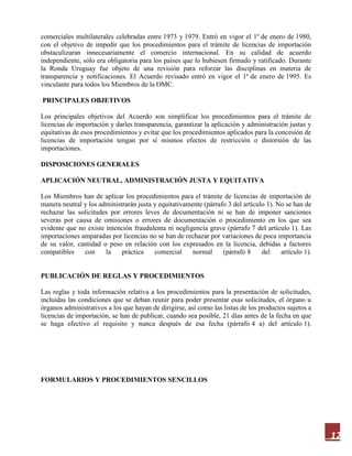 12
comerciales multilaterales celebradas entre 1973 y 1979. Entró en vigor el 1º de enero de 1980,
con el objetivo de impedir que los procedimientos para el trámite de licencias de importación
obstaculizaran innecesariamente el comercio internacional. En su calidad de acuerdo
independiente, sólo era obligatoria para los países que lo hubiesen firmado y ratificado. Durante
la Ronda Uruguay fue objeto de una revisión para reforzar las disciplinas en materia de
transparencia y notificaciones. El Acuerdo revisado entró en vigor el 1º de enero de 1995. Es
vinculante para todos los Miembros de la OMC.
PRINCIPALES OBJETIVOS
Los principales objetivos del Acuerdo son simplificar los procedimientos para el trámite de
licencias de importación y darles transparencia, garantizar la aplicación y administración justas y
equitativas de esos procedimientos y evitar que los procedimientos aplicados para la concesión de
licencias de importación tengan por sí mismos efectos de restricción o distorsión de las
importaciones.
DISPOSICIONES GENERALES
APLICACIÓN NEUTRAL, ADMINISTRACIÓN JUSTA Y EQUITATIVA
Los Miembros han de aplicar los procedimientos para el trámite de licencias de importación de
manera neutral y los administrarán justa y equitativamente (párrafo 3 del artículo 1). No se han de
rechazar las solicitudes por errores leves de documentación ni se han de imponer sanciones
severas por causa de omisiones o errores de documentación o procedimiento en los que sea
evidente que no existe intención fraudulenta ni negligencia grave (párrafo 7 del artículo 1). Las
importaciones amparadas por licencias no se han de rechazar por variaciones de poca importancia
de su valor, cantidad o peso en relación con los expresados en la licencia, debidas a factores
compatibles con la práctica comercial normal (párrafo 8 del artículo 1).
PUBLICACIÓN DE REGLAS Y PROCEDIMIENTOS
Las reglas y toda información relativa a los procedimientos para la presentación de solicitudes,
incluidas las condiciones que se deban reunir para poder presentar esas solicitudes, el órgano u
órganos administrativos a los que hayan de dirigirse, así como las listas de los productos sujetos a
licencias de importación, se han de publicar, cuando sea posible, 21 días antes de la fecha en que
se haga efectivo el requisito y nunca después de esa fecha (párrafo 4 a) del artículo 1).
FORMULARIOS Y PROCEDIMIENTOS SENCILLOS
 