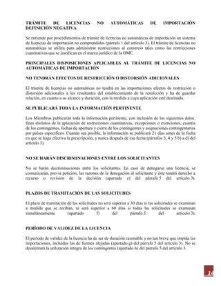 14
TRÁMITE DE LICENCIAS NO AUTOMÁTICAS DE IMPORTACIÓN
DEFINICIÓN NEGATIVA
Se entiende por procedimientos de trámite de licencias no automáticas de importación un sistema
de licencias de importación no comprendidos (párrafo 1 del artículo 3). El trámite de licencias no
automáticas se utiliza para administrar restricciones al comercio tales como las restricciones
cuantitativas que se justifican en el marco jurídico de la OMC.
PRINCIPALES DISPOSICIONES APLICABLES AL TRÁMITE DE LICENCIAS NO
AUTOMÁTICAS DE IMPORTACIÓN
NO TENDRÁN EFECTOS DE RESTRICCIÓN O DISTORSIÓN ADICIONALES
El trámite de licencias no automáticas no tendrá en las importaciones efectos de restricción o
distorsión adicionales a los resultantes del establecimiento de la restricción y ha de guardar
relación, en cuanto a su alcance y duración, con la medida a cuya aplicación esté destinado.
SE PUBLICARÁ TODA LA INFORMACIÓN PERTINENTE
Los Miembros publicarán toda la información pertinente, con inclusión de los siguientes datos:
fines distintos de la aplicación de restricciones cuantitativas, excepciones o exenciones, cuantía
de los contingentes, fechas de apertura y cierre de los contingentes y asignaciones contingentarias
por países específicos. Cuando sea posible, la información se publicará 21 días antes de la fecha
en que se haga efectiva la prescripción, y nunca después de esa fecha (párrafos 3, 4 y 5 b) a d) del
artículo 3).
NO SE HARÁN DISCRIMINACIONES ENTRE LOS SOLICITANTES
No se harán discriminaciones entre los solicitantes. En caso de denegarse una licencia, se
comunicarán, previa petición, las razones de la denegación al solicitante y éste tendrá derecho a
recurso o revisión de la decisión (apartado e) del párrafo 5 del artículo 3).
PLAZOS DE TRAMITACIÓN DE LAS SOLICITUDES
El plazo de tramitación de las solicitudes no será superior a 30 días si las solicitudes se examinan
a medida que se reciban, ni será superior a 60 días si todas las solicitudes se examinan
simultáneamente (apartado f) del párrafo 5 del artículo 3).
PERÍODO DE VALIDEZ DE LA LICENCIA
El período de validez de la licencia ha de ser de duración razonable y no tan breve que impida las
importaciones, incluidas las de fuentes alejadas (apartado g) del párrafo 5 del artículo 3). No se
desalentará la utilización íntegra de los contingentes (apartado h) del párrafo 5 del artículo 3.
 