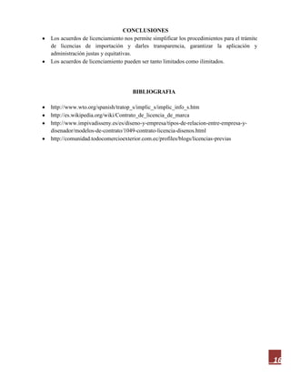 16
CONCLUSIONES
Los acuerdos de licenciamiento nos permite simplificar los procedimientos para el trámite
de licencias de importación y darles transparencia, garantizar la aplicación y
administración justas y equitativas.
Los acuerdos de licenciamiento pueden ser tanto limitados como ilimitados.
BIBLIOGRAFIA
http://www.wto.org/spanish/tratop_s/implic_s/implic_info_s.htm
http://es.wikipedia.org/wiki/Contrato_de_licencia_de_marca
http://www.impivadisseny.es/es/diseno-y-empresa/tipos-de-relacion-entre-empresa-y-
disenador/modelos-de-contrato/1049-contrato-licencia-disenos.html
http://comunidad.todocomercioexterior.com.ec/profiles/blogs/licencias-previas
 