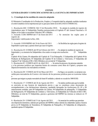 17
ANEXOS
GENERALIDADES Y ESPECIFICACIONES DE LA LICENCIA DE IMPORTACION
1.- Cronología de las medidas de comercio adoptada
El Ministerio Coordinador de la Producción, Empleo y Competitividad ha adoptado medidas tendientes
al control estadístico de las importaciones por su gran peso dentro de la BALANZA COMERCIAL:
1.- Resolución 604 / COMEXI. Del 15 de Diciembre 2010- Se adopta la medida de registro de
importadores para 18 Subpartidas Nandina pertenecientes al Capítulo 87 del Arancel Nacional a 10
Dígitos, enlos cuales se encuentran Vehículos CBU e Híbridos.
2.- Acuerdo 11206 /MIPRO del 17 de Enero del 2011 .- Se anuncian las reglas para el
registro de
Importador viabilizando la Res. 604.
3.- Acuerdo 11030/MIPRO del 24 de Enero del 2011 .- Se flexibiliza las reglas para el registro de
Importador se pone tope y quienes tienen que sacar el registro.
4.- Resolución 03 /COMEX del 09 de Febrero del 2011 .- Se adopta la medida de registro de
Importador y se enumera las Subpartidas a las cuales se acoge esta resolución: 23 Subpartidas
del
Capítulo 40 de Llantas, 04 subpartidas del Capitulo de 72 de Palanquilla, 13 Subpartidas del Capítulo 84 de
Productos de Refrigeración, 05 Subpartidas del Capítulo 85 de Celulares y Televisores, 27 Subpartidas del
Capítulo 87 de Vehículos (CBU, CKD, Híbridos), con un total de 72 Subpartidas.
5.- Resolución 05 / COMEX del 01 de Abril 2011 .- Se norma los procesos a las personas naturales
y a las personas jurídicas que importan bienes de consumo como Bien de Capital y propone una
disposición transitoria a las mercaderías en tránsito.
6.- Resolución 08 / COMEX del 02 de Mayo del 2011 .- Se llega a un acuerdo y se propone una
salida para mercaderías de Courier o de transito de las personas jurídicas para no ocasionar trabas
a
personas que traigan su propia mercadería de hasta 05 unidades y además no exceda los 3000 $USD.
7.- Resolución 17 / COMEX del 26 de Agosto del 2011 .- Se analiza cambios para que la medida
se convierta en una licencia de importación previa y que se constituya como documento de
acompañamiento a las declaraciones aduaneras, quedando derogadas las resoluciones 03, 05 y 08
anteriormente emitidas; para 09 Subpartidas de Llantas, 04 Subpartidas de palanquilla, 13 Subpartidas
de Refrigeración, 05 Subpartidas de Celulares y Televisores, 22 Subpartidas de Vehículos (CKD, CBU,
Híbridos), un total de 53 Subpartidas, gracias a gestiones del MIPRO las mismas se reducen en 19
Subpartidas.
8.- Resolución 24 / COMEX del 31 de Agosto del 2011 .- Se anuncian los cambios que permiten
una disposición transitoria y además por gestiones del MIPRO, reduce aúnmás las subpartidas sujetas a licencia
previa en 05 Subpartidas de Neumáticos, 02 Subpartidas de Palanquilla y 02 Subpartidas de refrigeración ,
quedando apenas 42 Subpartidas.
 