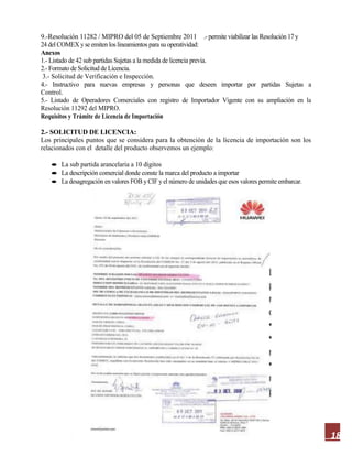 18
9.-Resolución 11282 / MIPRO del 05 de Septiembre 2011 .- permite viabilizar las Resolución 17 y
24 del COMEX y se emiten los lineamientos para su operatividad:
Anexos
1.- Listado de 42 sub partidas Sujetas a la medida de licencia previa.
2.- Formato de Solicitud de Licencia.
3.- Solicitud de Verificación e Inspección.
4.- Instructivo para nuevas empresas y personas que deseen importar por partidas Sujetas a
Control.
5.- Listado de Operadores Comerciales con registro de Importador Vigente con su ampliación en la
Resolución 11292 del MIPRO.
Requisitos y Trámite de Licencia de Importación
2.- SOLICITUD DE LICENCIA:
Los principales puntos que se considera para la obtención de la licencia de importación son los
relacionados con el detalle del producto observemos un ejemplo:
La sub partida arancelaria a 10 dígitos
La descripción comercial donde conste la marca del producto a importar
La desagregación en valores FOB y CIF y el número de unidades que esos valores permite embarcar.
 