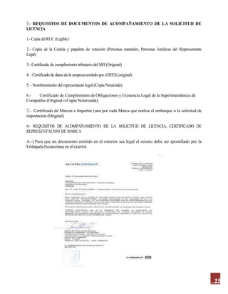 19
3.- REQUISITOS DE DOCUMENTOS DE ACOMPAÑAMIENTO DE LA SOLICITUD DE
LICENCIA
1.- Copia del RUC(Legible)
2.- Copia de la Cedula y papeleta de votación (Personas naturales, Personas Jurídicas del Representante
Legal)
3.- Certificado de cumplimiento tributario del SRI (Original)
4. - Certificado de datos de la empresa emitido por el IEES (original)
5. - Nombramiento del representante legal (Copia Notariada)
6.- Certificado de Cumplimiento de Obligaciones y Existencia Legal de la Superintendencia de
Compañías (Original o Copia Notarizada).
7.- Certificado de Marcas a Importar (una por cada Marca que realiza el embarque o la solicitud de
importación (Original)
4.- REQUISITOS DE ACOMPAÑAMIENTO DE LA SOLICITUD DE LICENCIA, CERTIFICADO DE
REPRESENTACION DE MARCA
A.-) Para que un documento emitido en el exterior sea legal el mismo debe ser apostillado por la
Embajada Ecuatoriana en el exterior.
 