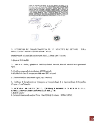20
5.- REQUISITOS DE ACOMPAÑAMIENTO DE LA SOLICITUD DE LICENCIA PARA
EMPRESASCOMOMATERIAPRIMAYBIENDECAPITAL.
EMPRESASCONREGISTRODEIMPORTADOR(RESOLUCIONES:3,5Y8COMEX)
1.- Copia del RUC (legible)
2.- Copia de la Cedula y papeleta de votación (Personas Naturales, Personas Jurídicas del Representante
legal)
3.- Certificado de cumplimiento tributario del SRI (original)
4.- Certificado de datos de la empresa emitido por el IEES (original)
5.- Nombramiento del representante legal (Copia Notariada)
6.- Certificado de Cumplimiento de Obligaciones y Existencia Legal de la Superintendencia de Compañías
(Original o Copia Notariada).
7.- INDICAR CLARAMENTE QUE EL EQUIPO QUE IMPORTAN ES BIEN DE CAPITAL
EMPRESAS SIN REGISTRODEIMPORTADOR(RES3,5Y 8)
1. Todo lo anterior
2. Declaración juramentada según el Anexo 4 literal B) de la Resolución 11282 del MIPRO
 