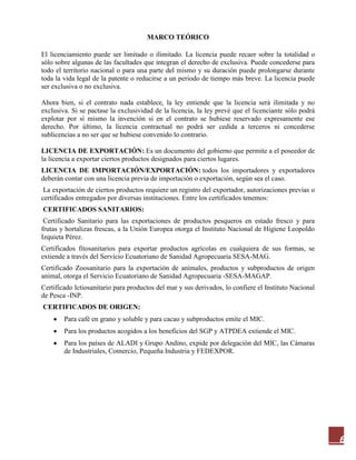 6
MARCO TEÓRICO
El licenciamiento puede ser limitado o ilimitado. La licencia puede recaer sobre la totalidad o
sólo sobre algunas de las facultades que integran el derecho de exclusiva. Puede concederse para
todo el territorio nacional o para una parte del mismo y su duración puede prolongarse durante
toda la vida legal de la patente o reducirse a un periodo de tiempo más breve. La licencia puede
ser exclusiva o no exclusiva.
Ahora bien, si el contrato nada establece, la ley entiende que la licencia será ilimitada y no
exclusiva. Si se pactase la exclusividad de la licencia, la ley prevé que el licenciante sólo podrá
explotar por sí mismo la invención si en el contrato se hubiese reservado expresamente ese
derecho. Por último, la licencia contractual no podrá ser cedida a terceros ni concederse
sublicencias a no ser que se hubiese convenido lo contrario.
LICENCIA DE EXPORTACIÓN: Es un documento del gobierno que permite a el poseedor de
la licencia a exportar ciertos productos designados para ciertos lugares.
LICENCIA DE IMPORTACIÓN/EXPORTACIÓN: todos los importadores y exportadores
deberán contar con una licencia previa de importación o exportación, según sea el caso.
La exportación de ciertos productos requiere un registro del exportador, autorizaciones previas o
certificados entregados por diversas instituciones. Entre los certificados tenemos:
CERTIFICADOS SANITARIOS:
Certificado Sanitario para las exportaciones de productos pesqueros en estado fresco y para
frutas y hortalizas frescas, a la Unión Europea otorga el Instituto Nacional de Higiene Leopoldo
Izquieta Pérez.
Certificados fitosanitarios para exportar productos agrícolas en cualquiera de sus formas, se
extiende a través del Servicio Ecuatoriano de Sanidad Agropecuaria SESA-MAG.
Certificado Zoosanitario para la exportación de animales, productos y subproductos de origen
animal, otorga el Servicio Ecuatoriano de Sanidad Agropecuaria -SESA-MAGAP.
Certificado Ictiosanitario para productos del mar y sus derivados, lo confiere el Instituto Nacional
de Pesca -INP.
CERTIFICADOS DE ORIGEN:
Para café en grano y soluble y para cacao y subproductos emite el MIC.
Para los productos acogidos a los beneficios del SGP y ATPDEA extiende el MIC.
Para los países de ALADI y Grupo Andino, expide por delegación del MIC, las Cámaras
de Industriales, Comercio, Pequeña Industria y FEDEXPOR.
 
