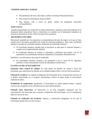 7
CERTIFICADOS DE CALIDAD:
Para productos del mar y derivados, confiere el Instituto Nacional de Pesca.
Para conservas alimenticias otorga el INEN.
Para banano, café y cacao en grano, emiten los programas nacionales
correspondientes.
BASE LEGAL
Aquellos denominados de control previo deben transmitirse y aprobarse antes del embarque de la
mercancía deben presentarse física o electrónica en conjunto con la declaración aduanera no
eximirá la presentación de doc. Para el levante de la mercancía.
REGISTRO SANITARIO
Documento expedido por los organismos correspondientes del país de origen, en el que se hace
constar que la mercancía analizada está exenta de elementos patógenos. Tags: tipos certificado
sanitario, concepto de certificado sanitario, definición de certificado sanitario
El Certificado Sanitario acredita que la mercancía es apta para el consumo humano y
cumple con la reglamentación sanitaria.
El Certificado Sanitario lo solicita el exportador o productor (que puede o no ser el
exportador) a las autoridades sanitarias competentes (Consejerías Autonómicas de
Sanidad) y es un documento que exige el comprador.
Las autoridades sanitarias someten a los productos a uno o varios de los siguientes
controles: Control documental, Control de identidad y Control físico.
CLAPSULAS DE LICENCIMIENTO
Cláusulas sobre control de calidad: Se suele pactar un derecho de control a favor del
licenciante, que especificará los detalles de la calidad exigida al bien o servicio del licenciatario.
Cláusula de exclusiva: Se estipula la obligación del licenciante de no conceder más licencias en
el ámbito especificado en el contrato, normalmente relativo al lugar donde el licenciatario
explotará la marca.
Prohibición de competencia: Igualmente, el licenciatario no podrá elaborar bienes o prestar
servicios que compitan con los ofrecidos por la marca del licenciante.
Cláusula sobre Know-how: El Know-how es un bien intangible compuesto por los
conocimientos del licenciante que se ponen a disposición del licenciatario, con el consiguiente
deber de secreto de este.
Cláusula de atribución del territorio: Espacio y localización designados en los que el
licenciatario puede hacer uso de la marca.
 
