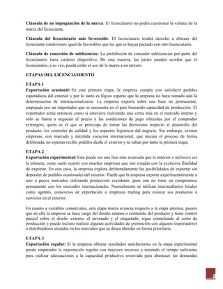 8
Cláusula de no impugnación de la marca: El licenciatario no podrá cuestionar la validez de la
marca del licenciante.
Cláusula del licenciatario más favorecido: El licenciatario tendrá derecho a obtener del
licenciante condiciones igual de favorables que las que se hayan pactado con otro licenciatario.
Cláusula de concesión de sublicencias: La prohibición de conceder sublicencias por parte del
licenciatario tiene carácter dispositivo. De esta manera, las partes pueden acordar que el
licenciatario, a su vez, pueda ceder el uso de la marca a un tercero.
ETAPAS DEL LICENCIAMIENTO
ETAPA 1
Exportación ocasional: En esta primera etapa, la empresa cumple con satisfacer pedidos
esporádicos del exterior y por lo tanto es lógico esperar que la empresa no haya tomado aún la
determinación de internacionalizarse. La empresa exporta sobre una base no permanente,
empujada por un importador que se encuentra en el país buscando capacidad de producción. El
exportador actúa entonces como si estuviera realizando una venta más en el mercado interno y
sólo se limita a negociar el precio y las condiciones de pago ofrecidas por el comprador
extranjero, quien es el que se preocupa de tomar las decisiones respecto al desarrollo del
producto, los controles de calidad y los aspectos logísticos del negocio. Sin embargo, existen
empresas, con marcada y decidida vocación internacional, que inician el proceso de forma
deliberada, no esperan recibir pedidos desde el exterior y se saltan por tanto la primera etapa.
ETAPA 2
Exportación experimental: Esta puede ser una fase más avanzada que la anterior o inclusive ser
la primera, como suele ocurrir con muchas empresas que son creadas con la exclusiva finalidad
de exportar. En este caso, la empresa explora deliberadamente las posibilidades de exportar sin
depender de pedidos ocasionales del exterior. Puede que la empresa exporte experimentalmente a
uno o pocos mercados utilizando producción excedente, pues aún no tiene un compromiso
permanente con los mercados internacionales. Normalmente se utilizan intermediarios locales
como agentes, consorcios de exportación o empresas trading para colocar sus productos o
servicios en el exterior.
En cuanto a variables comerciales, esta etapa marca avances respecto a la etapa anterior, puesto
que en ella la empresa se hace cargo del diseño interno o contenido del producto y tiene control
parcial sobre el diseño externo, el envasado y el etiquetado, sigue controlando el costo de
producción y puede incluso realizar algunas actividades de promoción con algunos importadores
o distribuidores situados en los mercados que se desea abordar en forma prioritaria.
ETAPA 3
Exportación regular: Si la empresa obtiene resultados satisfactorios en la etapa experimental
puede emprender la exportación regular con mayores recursos y teniendo el tiempo suficiente
para realizar adecuaciones a la capacidad productiva reservada para abastecer las demandas
 