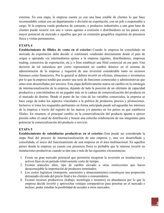 9
externas. En esta etapa, la empresa cuenta ya con una base estable de clientes lo que hace
recomendable contar con un departamento o división de exportación, con un jefe o responsable a
cargo. Si la empresa vende productos de consumo, o productos industriales a una gran base de
clientes puede recurrir con uno o varios agentes a comisión o distribuidores en los países con
mayor potencial de mercado o aquellos que por su extensión geográfica requieren de presencia
física y visitas permanentes.
ETAPA 4
Establecimiento de filiales de venta en el exterior: Cuando la empresa ha consolidado un
mercado de exportación debe decidir si continuará vendiendo directamente desde el país de
origen u operando vía intermediarios ajenos a la empresa (agentes, distribuidores, empresas
trading, consorcios de exportación, etc.), o bien establecer una filial comercial en ese país. Una
decisión de tal naturaleza por cierto representará un cambio drástico en el sistema de
administración de la empresa y requerirá de una inversión considerable tanto en recursos
humanos como financieros. Por lo general se deberá invertir en oficinas, almacenes e inventarios
por lo que la empresa tendrá que asumir una serie de funciones comerciales y administrativas que
antes eran desarrolladas por terceros. Esta etapa definitivamente marca un cambio en la estrategia
de internacionalización de la empresa, dejando de lado la posición de un ofertante de capacidad
productiva y convirtiéndose en un jugador más en la cadena de comercialización del producto en
el mercado de destino. Desde el punto de las vista de las variables comerciales, la empresa se
hace cargo de todos los aspectos vinculados a la política de productos, precios y promociones.
Inclusive si toma los resguardos pertinentes en forma anticipada puede salvaguardar los intereses
de la empresa a través del registro de las marcas y/o patentes en los países en que establezca
filiales. En resumen, el principal cambio en la comercialización del producto apunta a ejercer
presión sobre el canal de distribución y buscar una estrecha colaboración de sus integrantes para
potenciar la comercialización del producto o servicio.
ETAPA 5
Establecimiento de subsidiarias productivas en el exterior: Esta puede ser considerada la
etapa final del proceso de internacionalización de una empresa y, una vez desarrollada y
consolidada, el inicio del funcionamiento de una empresa en el área multinacional. En aquellos
países donde la empresa ya cuenta con presencia física es probable que le interese invertir en
instalaciones productivas cuando se den una o más de las siguientes circunstancias:
1. Existe un gran mercado potencial que permitiría recuperar la inversión en instalaciones y
activos fijos en un período relativamente corto de tiempo.
2. Existen aranceles altos, tipo de cambio elevado u otras restricciones que hacen
desaconsejable la importación de productos terminados.
3. Los costos logísticos (transporte, suministro y almacenamiento) constituyen una proporción
demasiado elevada del precio final a los clientes o consumidores.
4. Existen recursos productivos (trabajo, tecnología e insumos) en abundancia por lo que la
empresa decide invertir y aprovechar ventajas comparativas para penetrar en el mercado e
incluso, poder estudiar la posibilidad de acceder a otros mercados.
 