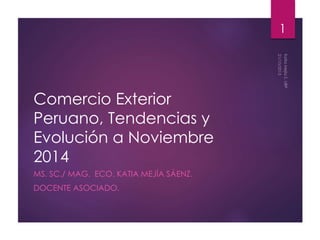 Comercio Exterior 
Peruano, Tendencias y 
Evolución a Noviembre 
2014 
MS. SC./ MAG. ECO. KATIA MEJÍA SÁENZ. 
DOCENTE ASOCIADO. 
1 
 