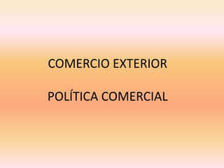 COMERCIO EXTERIOR
POLÍTICA COMERCIAL
 