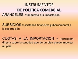 INSTRUMENTOS
DE POLÍTICA COMERCIAL
ARANCELES = impuesto a la importación
SUBSIDIOS = asistencia financiera gubernamental a
la exportación
CUOTAS A LA IMPORTACION = restricción
directa sobre la cantidad que de un bien puede importar
un país
 