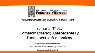 Semana N° 01:
Comercio Exterior, Antecedentes y
Fundamentos Económicos
Asignatura: Comercio Exterior
Prof.: Asencio Humberto Obregón Espinoza
FACULTAD DE INGENIERIA INDUSTRIAL Y DE SISTEMAS
Semestre Académico 2022-1
 