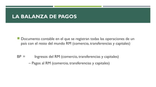 LA BALANZA DE PAGOS
 Documento contable en el que se registran todas las operaciones de un
país con el resto del mundo RM (comercio, transferencias y capitales)
BP = Ingresos del RM (comercio, transferencias y capitales)
– Pagos al RM (comercio, transferencias y capitales)
 