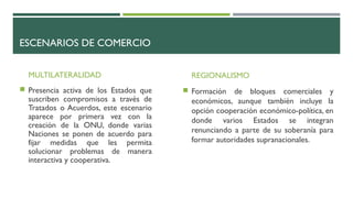 ESCENARIOS DE COMERCIO
MULTILATERALIDAD
 Presencia activa de los Estados que
suscriben compromisos a través de
Tratados o Acuerdos, este escenario
aparece por primera vez con la
creación de la ONU, donde varias
Naciones se ponen de acuerdo para
fijar medidas que les permita
solucionar problemas de manera
interactiva y cooperativa.
REGIONALISMO
 Formación de bloques comerciales y
económicos, aunque también incluye la
opción cooperación económico-política, en
donde varios Estados se integran
renunciando a parte de su soberanía para
formar autoridades supranacionales.
 