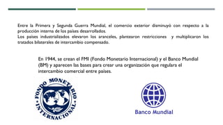 Entre la Primera y Segunda Guerra Mundial, el comercio exterior disminuyó con respecto a la
producción interna de los países desarrollados.
Los países industrializados elevaron los aranceles, plantearon restricciones y multiplicaron los
tratados bilaterales de intercambio compensado.
En 1944, se crean el FMI (Fondo Monetario Internacional) y el Banco Mundial
(BM) y aparecen las bases para crear una organización que regulara el
intercambio comercial entre países.
 