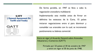 De forma paralela, en 1947 se lleva a cabo la
negociación arancelaria multilateral.
Implementando esta medida antes de firmar en
definitiva los estatutos de la Carta, 15 países
iniciaron negociaciones entre sí para disminuir y
consolidar sus aranceles con lo cual, se incrementó
positivamente su balanza comercial.
Entra en vigor el Acuerdo General sobre Aranceles
Aduaneros y Comercio (GATT)
Firmado por 23 países el 30 de octubre de 1947
y entró en vigor el 30 de junio de 1948.
 