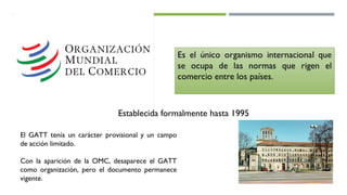 Establecida formalmente hasta 1995
El GATT tenía un carácter provisional y un campo
de acción limitado.
Con la aparición de la OMC, desaparece el GATT
como organización, pero el documento permanece
vigente.
 