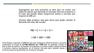 Supongamos que esta economía se abre (por no contar con
todos los bienes que demanda el mercado interno) al exterior y
el resto del mundo desea comprarnos bienes y servicios por
importe de 200 um
¿Cuánto debe producir este país ahora para poder atender la
demanda del resto del mundo?
PIB = C + I + G + X =
1100 + 200 = 1300
Si las familias, empresas y AAPP de este país compraran todos los bienes y servicios
producidos en el país A, el PIB debería ser 1300 um, sin embargo, cuando un
país se abre al exterior, las familias, las empresas y el sector público compran bienes
y servicios internos (producidos en el interior del país) pero también bienes y
servicios externos (producidos en el exterior del país)
 