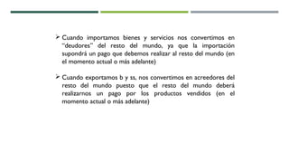  Cuando importamos bienes y servicios nos convertimos en
“deudores” del resto del mundo, ya que la importación
supondrá un pago que debemos realizar al resto del mundo (en
el momento actual o más adelante)
 Cuando exportamos b y ss, nos convertimos en acreedores del
resto del mundo puesto que el resto del mundo deberá
realizarnos un pago por los productos vendidos (en el
momento actual o más adelante)
 