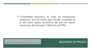  “Contabilidad sistemática de todas las transacciones
económicas que han tenido lugar durante el periodo de
un año entre sujetos económicos del país con sujetos
económicos del extranjero” (definición del FMI).
BALANZA DE PAGOS
 