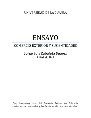 UNIVERSIDAD DE LA GUAJIRA
ENSAYO
COMERCIO EXTERIOR Y SUS ENTIDADES
Jorge Luis Zabaleta Suarez
1 Periodo 2014
Este documento trata del Comercio Exterior en Colombia,
cuales son sus entidades y las funciones de cada una de ellas.
 