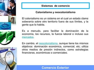 Colonialismo y neocolonialismo
El colonialismo es un sistema en el cual un estado clama
soberanía sobre otro territorio fuera de sus límites, y la
gente que lo habita.
Es a menudo, para facilitar la dominación de la
economía, los recursos, la fuerza laboral o incluso sus
mercados.
En cambio, el neocolonialismo, aunque tiene los mismos
objetivos: dominación económica, comercial, etc; utiliza
otros medios de presión indirectos, como estrategias
financieras, económicas o comerciales.
Comercio Exterior
Sistemas de comercio
 