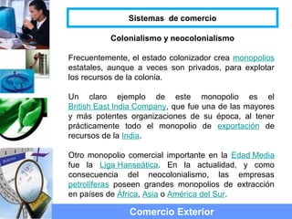 Colonialismo y neocolonialismo
Frecuentemente, el estado colonizador crea monopolios
estatales, aunque a veces son privados, para explotar
los recursos de la colonia.
Un claro ejemplo de este monopolio es el
British East India Company, que fue una de las mayores
y más potentes organizaciones de su época, al tener
prácticamente todo el monopolio de exportación de
recursos de la India.
Otro monopolio comercial importante en la Edad Media
fue la Liga Hanseática. En la actualidad, y como
consecuencia del neocolonialismo, las empresas
petrolíferas poseen grandes monopolios de extracción
en países de África, Asia o América del Sur.
Comercio Exterior
Sistemas de comercio
 