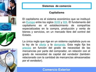 Capitalismo
El capitalismo es el sistema económico que se instituyó
en Europa entre los siglos XVIII y XIX. El fundamento del
capitalismo es el establecimiento de compañías
especializadas en la compra, producción y venta de
bienes y servicios, en un mercado libre del control del
Estado.
La única regla que rige en un sistema capitalista puro es
la ley de la oferta y la demanda. Esta regla fija los
precios en función del grado de necesidad de las
mercancías por parte del comprador, en relación con el
grado de necesidad de capital del vendedor (también
relacionado con la cantidad de mercancías almacenadas
por el vendedor).
Comercio Exterior
Sistemas de comercio
 