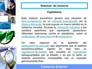 Capitalismo
Este sistema económico generó una situación de
libre competencia en un mercado autoregulado por la
oferta y demanda, la cual supuso un nuevo cambio en el
comercio mundial. Durante la revolución industrial y los
cambios repentinos que representó, aparecieron
diferentes reacciones contra el capitalismo, como el
sindicalismo, el comunismo o el anarquismo.
Un caso especial es la aparición del
anarquismo de mercado que argumenta que el sistema
económico-político vigente es más bien un
capitalismo de Estado que consiste en monopolios
salvaguardados por el Estado y es por lo tanto un
sistema económico incompatible con un mercado
genuinamente libre.
Comercio Exterior
Sistemas de comercio
 