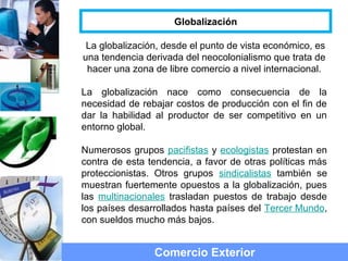 La globalización, desde el punto de vista económico, es
una tendencia derivada del neocolonialismo que trata de
hacer una zona de libre comercio a nivel internacional.
La globalización nace como consecuencia de la
necesidad de rebajar costos de producción con el fin de
dar la habilidad al productor de ser competitivo en un
entorno global.
Numerosos grupos pacifistas y ecologistas protestan en
contra de esta tendencia, a favor de otras políticas más
proteccionistas. Otros grupos sindicalistas también se
muestran fuertemente opuestos a la globalización, pues
las multinacionales trasladan puestos de trabajo desde
los países desarrollados hasta países del Tercer Mundo,
con sueldos mucho más bajos.
Comercio Exterior
Globalización
 