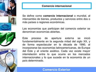 Se define como comercio internacional o mundial, al
intercambio de bienes, productos y servicios entre dos o
más países o regiones económicas.
Las economías que participan del comercio exterior se
denominan economías abiertas.
Este proceso de apertura externa se inició
fundamentalmente en la segunda mitad del siglo XX, y
de forma espectacular en la década de 1990, al
incorporarse las economías latinoamericanas, de Europa
del Este y el oriente asiático. Cada vez existe mayor
interrelación entre lo que ocurre en los mercados
internacionales y lo que sucede en la economía de un
país determinado.
Comercio Exterior
Comercio internacional
 