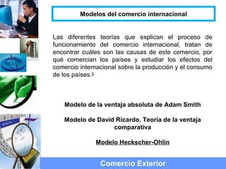 Las diferentes teorías que explican el proceso de
funcionamiento del comercio internacional, tratan de
encontrar cuáles son las causas de este comercio, por
qué comercian los países y estudiar los efectos del
comercio internacional sobre la producción y el consumo
de los países.[]
Modelo de la ventaja absoluta de Adam Smith
Modelo de David Ricardo. Teoría de la ventaja
comparativa
Modelo Heckscher-Ohlin
Comercio Exterior
Modelos del comercio internacional
 
