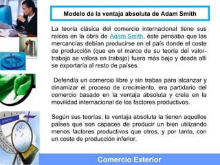 La teoría clásica del comercio internacional tiene sus
raíces en la obra de Adam Smith, éste pensaba que las
mercancías debían producirse en el país donde el coste
de producción (que en el marco de su teoría del valor-
trabajo se valora en trabajo) fuera más bajo y desde allí
se exportaría al resto de países.
Defendía un comercio libre y sin trabas para alcanzar y
dinamizar el proceso de crecimiento, era partidario del
comercio basado en la ventaja absoluta y creía en la
movilidad internacional de los factores productivos.
Según sus teorías, la ventaja absoluta la tienen aquellos
países que son capaces de producir un bien utilizando
menos factores productivos que otros, y por tanto, con
un coste de producción inferior.
Comercio Exterior
Modelo de la ventaja absoluta de Adam Smith
 